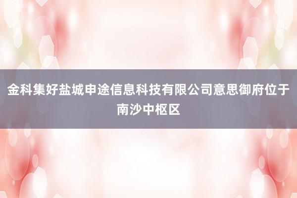 金科集好盐城申途信息科技有限公司意思御府位于南沙中枢区