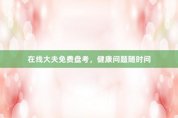 在线大夫免费盘考,健康问题随时问